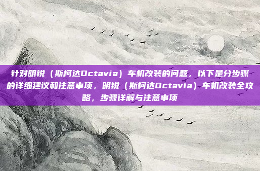 针对明锐（斯柯达Octavia）车机改装的问题，以下是分步骤的详细建议和注意事项，明锐（斯柯达Octavia）车机改装全攻略，步骤详解与注意事项