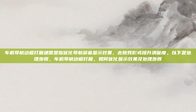 车机导航边框打磨通常是指优化导航屏幕显示效果，去除残影或提升清晰度。以下是处理步骤，车机导航边框打磨，如何优化显示效果及处理步骤