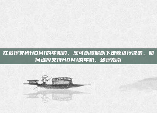 在选择支持HDMI的车机时，您可以按照以下步骤进行决策，如何选择支持HDMI的车机，步骤指南