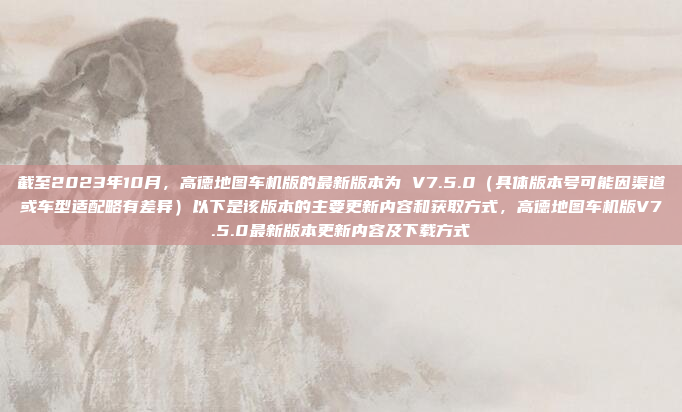 截至2023年10月，高德地图车机版的最新版本为 V7.5.0（具体版本号可能因渠道或车型适配略有差异）以下是该版本的主要更新内容和获取方式，高德地图车机版V7.5.0最新版本更新内容及下载方式