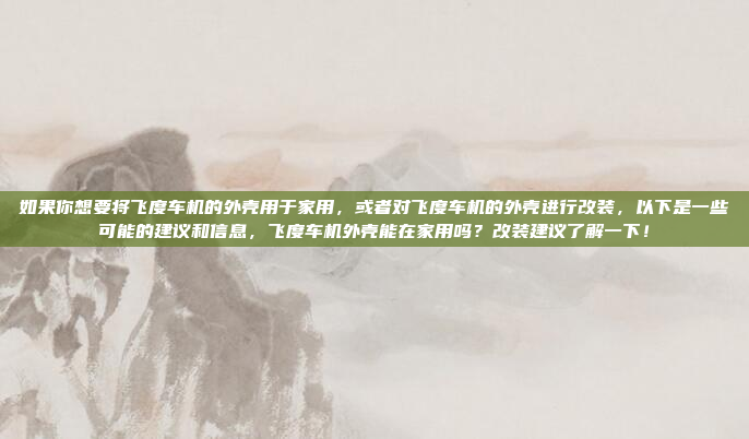 如果你想要将飞度车机的外壳用于家用，或者对飞度车机的外壳进行改装，以下是一些可能的建议和信息，飞度车机外壳能在家用吗？改装建议了解一下！