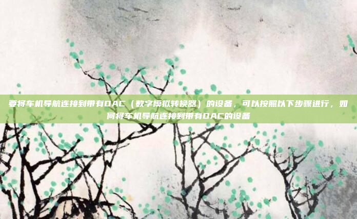 要将车机导航连接到带有DAC（数字模拟转换器）的设备，可以按照以下步骤进行，如何将车机导航连接到带有DAC的设备