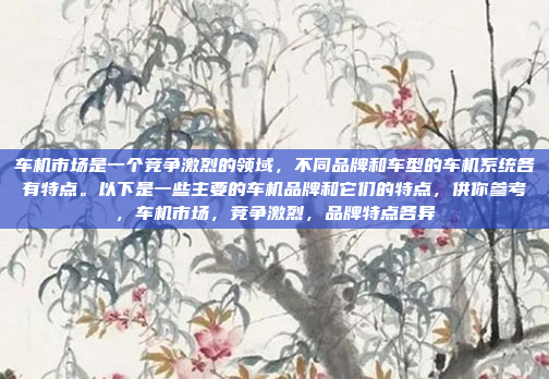 车机市场是一个竞争激烈的领域，不同品牌和车型的车机系统各有特点。以下是一些主要的车机品牌和它们的特点，供你参考，车机市场，竞争激烈，品牌特点各异