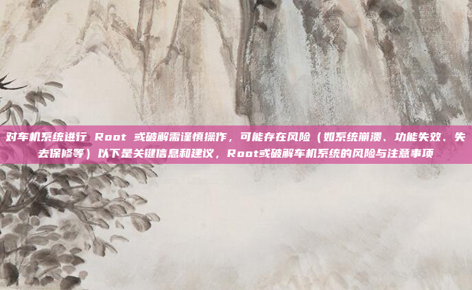 对车机系统进行 Root 或破解需谨慎操作，可能存在风险（如系统崩溃、功能失效、失去保修等）以下是关键信息和建议，Root或破解车机系统的风险与注意事项