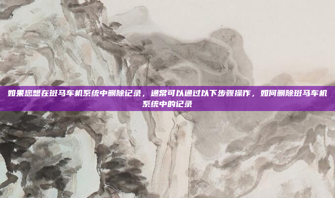 如果您想在斑马车机系统中删除记录，通常可以通过以下步骤操作，如何删除斑马车机系统中的记录
