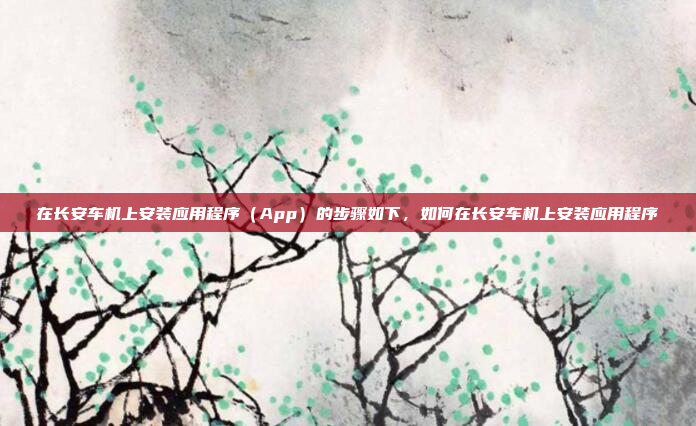 在长安车机上安装应用程序（App）的步骤如下，如何在长安车机上安装应用程序