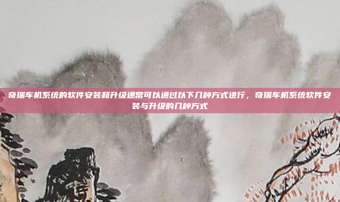 奇瑞车机系统的软件安装和升级通常可以通过以下几种方式进行，奇瑞车机系统软件安装与升级的几种方式