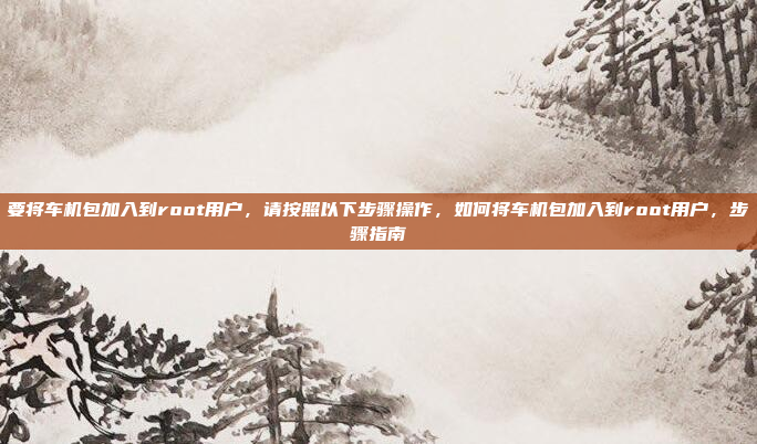 要将车机包加入到root用户，请按照以下步骤操作，如何将车机包加入到root用户，步骤指南