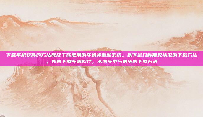 下载车机软件的方法取决于你使用的车机类型和系统。以下是几种常见情况的下载方法,如何下载车机软件,不同车型与系统的下载方法