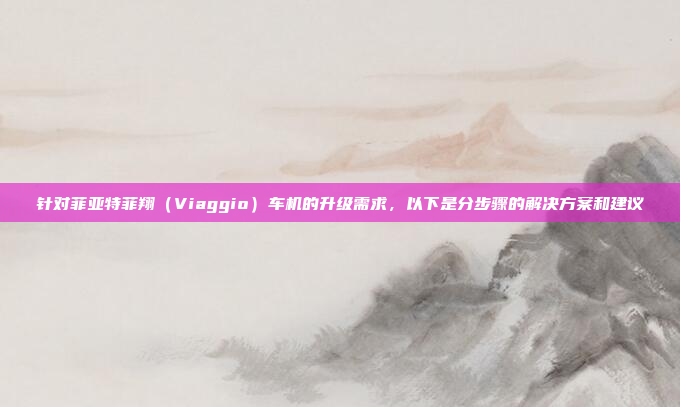 针对菲亚特菲翔(Viaggio)车机的升级需求,以下是分步骤的解决方案和建议