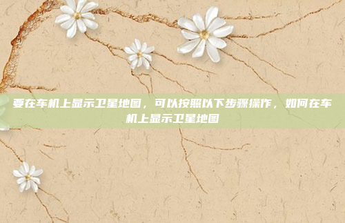 要在车机上显示卫星地图,可以按照以下步骤操作,如何在车机上显示卫星地图