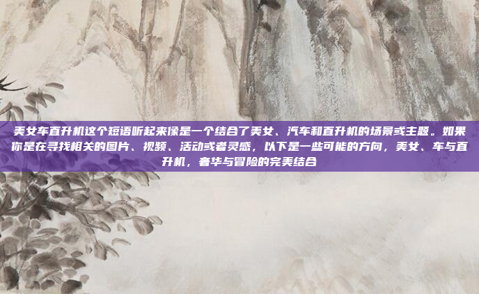 美女车直升机这个短语听起来像是一个结合了美女、汽车和直升机的场景或主题。如果你是在寻找相关的图片、视频、活动或者灵感，以下是一些可能的方向，美女、车与直升机，奢华与冒险的完美结合