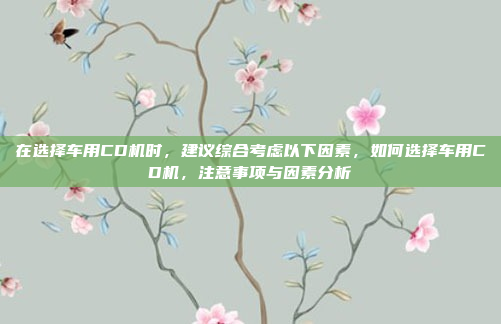 在选择车用CD机时，建议综合考虑以下因素，如何选择车用CD机，注意事项与因素分析