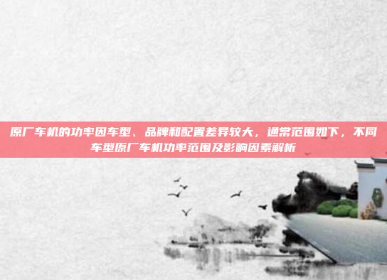 原厂车机的功率因车型、品牌和配置差异较大，通常范围如下，不同车型原厂车机功率范围及影响因素解析