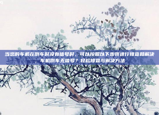 当您的车机在倒车时没有信号时,可以按照以下步骤进行排查和解决,车机倒车无信号?轻松排查与解决方法