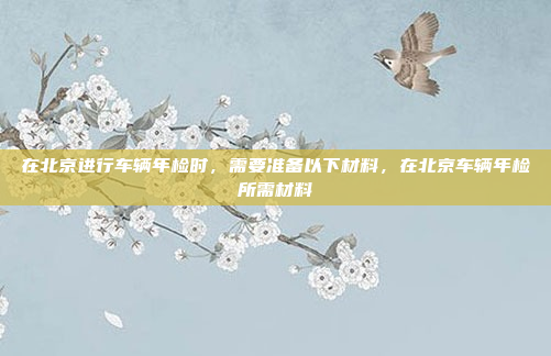 在北京进行车辆年检时，需要准备以下材料，在北京车辆年检所需材料