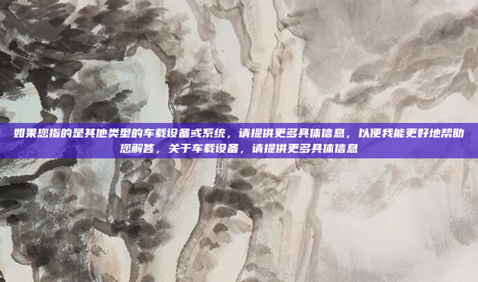 如果您指的是其他类型的车载设备或系统，请提供更多具体信息，以便我能更好地帮助您解答，关于车载设备，请提供更多具体信息