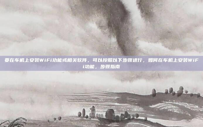 要在车机上安装WiFi功能或相关软件，可以按照以下步骤进行，如何在车机上安装WiFi功能，步骤指南