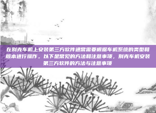 在别克车机上安装第三方软件通常需要根据车机系统的类型和版本进行操作。以下是常见的方法和注意事项，别克车机安装第三方软件的方法与注意事项