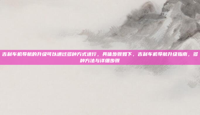 吉利车机导航的升级可以通过多种方式进行，具体步骤如下，吉利车机导航升级指南，多种方法与详细步骤