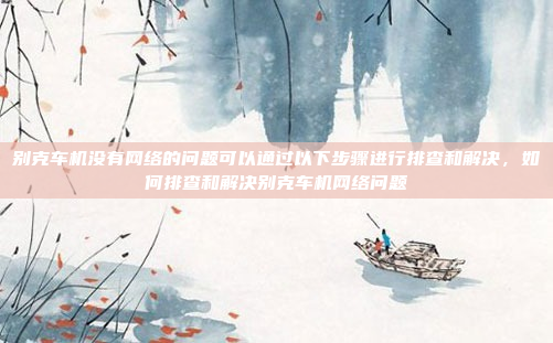 别克车机没有网络的问题可以通过以下步骤进行排查和解决，如何排查和解决别克车机网络问题