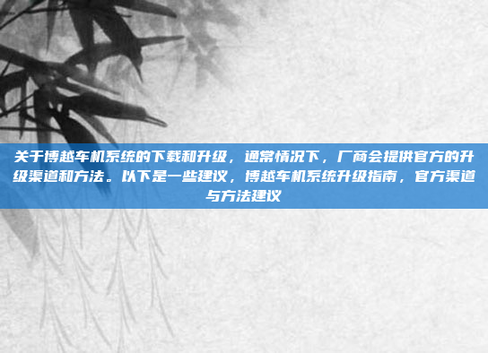 关于博越车机系统的下载和升级，通常情况下，厂商会提供官方的升级渠道和方法。以下是一些建议，博越车机系统升级指南，官方渠道与方法建议
