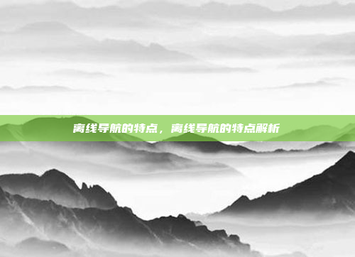 离线导航的特点，离线导航的特点解析