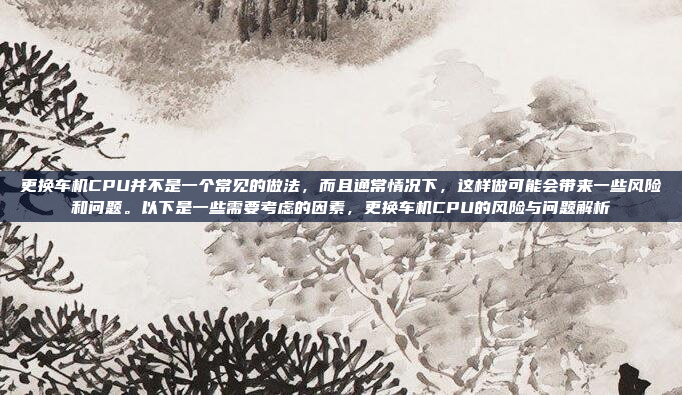 更换车机CPU并不是一个常见的做法，而且通常情况下，这样做可能会带来一些风险和问题。以下是一些需要考虑的因素，更换车机CPU的风险与问题解析