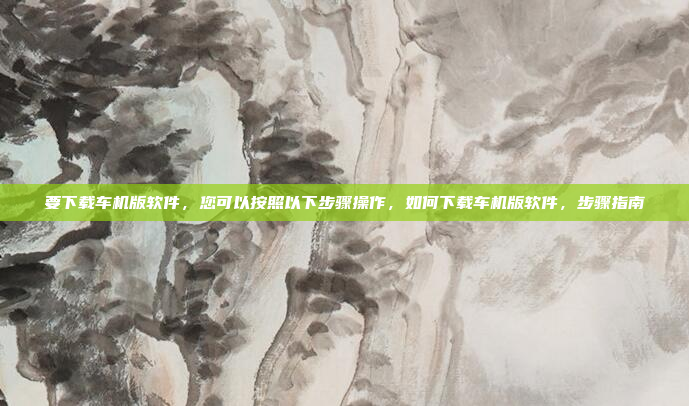 要下载车机版软件，您可以按照以下步骤操作，如何下载车机版软件，步骤指南