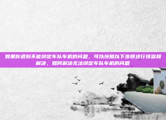 如果你遇到不能绑定车队车机的问题，可以按照以下步骤进行排查和解决，如何解决无法绑定车队车机的问题