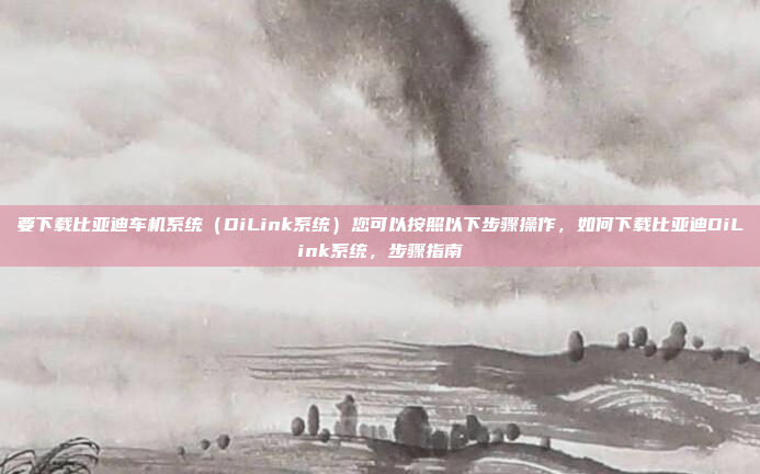 要下载比亚迪车机系统（DiLink系统）您可以按照以下步骤操作，如何下载比亚迪DiLink系统，步骤指南