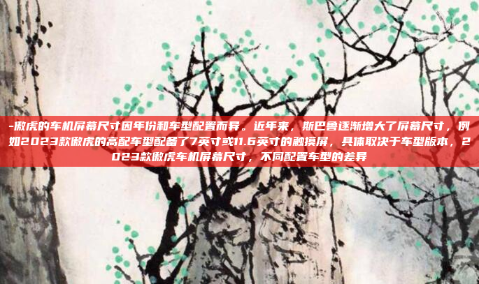 -傲虎的车机屏幕尺寸因年份和车型配置而异。近年来，斯巴鲁逐渐增大了屏幕尺寸，例如2023款傲虎的高配车型配备了7英寸或11.6英寸的触摸屏，具体取决于车型版本，2023款傲虎车机屏幕尺寸，不同配置车型的差异