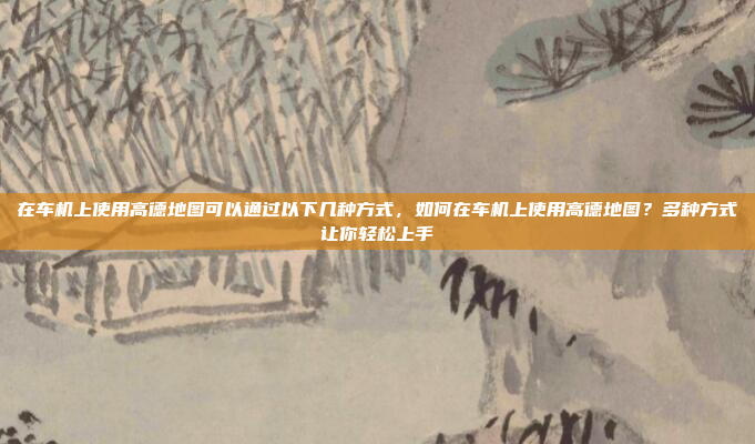 在车机上使用高德地图可以通过以下几种方式，如何在车机上使用高德地图？多种方式让你轻松上手