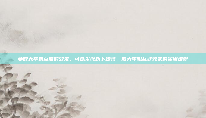 要放大车机互联的效果,可以采取以下步骤,放大车机互联效果的实用步骤