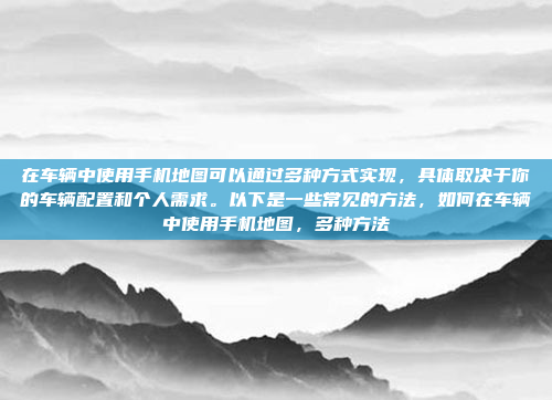 在车辆中使用手机地图可以通过多种方式实现，具体取决于你的车辆配置和个人需求。以下是一些常见的方法，如何在车辆中使用手机地图，多种方法