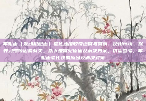 车机盖（发动机舱盖）老化速度较快通常与材料、使用环境、保养习惯等因素有关。以下是常见原因及解决方案，供您参考，车机盖老化快的原因及解决对策
