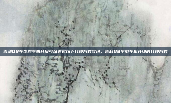 吉利GS车型的车机升级可以通过以下几种方式实现，吉利GS车型车机升级的几种方式