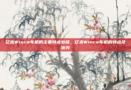 亿连Wince车机的主要特点包括，亿连Wince车机的特点及优势
