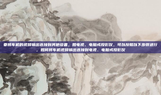 要将车机的视频输出连接到其他设备,如电视、电脑或投影仪,可以按照以下步骤进行,如何将车机视频输出连接到电视、电脑或投影仪
