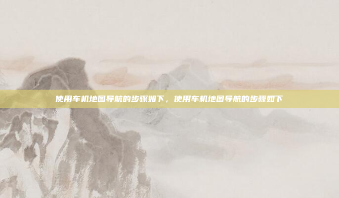 使用车机地图导航的步骤如下,使用车机地图导航的步骤如下