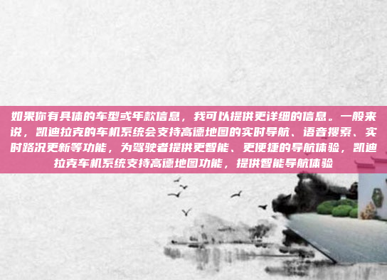 如果你有具体的车型或年款信息，我可以提供更详细的信息。一般来说，凯迪拉克的车机系统会支持高德地图的实时导航、语音搜索、实时路况更新等功能，为驾驶者提供更智能、更便捷的导航体验，凯迪拉克车机系统支持高德地图功能，提供智能导航体验