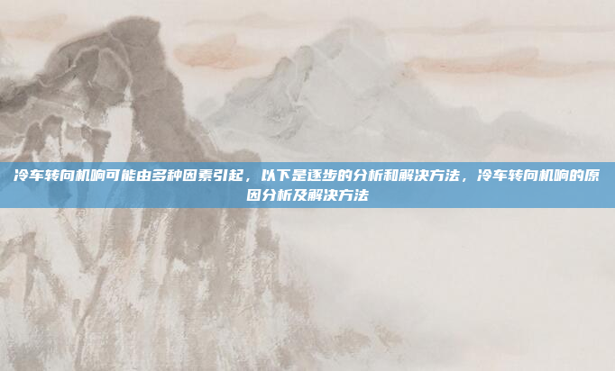 冷车转向机响可能由多种因素引起，以下是逐步的分析和解决方法，冷车转向机响的原因分析及解决方法