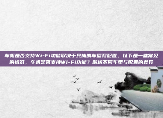 车机是否支持Wi-Fi功能取决于具体的车型和配置。以下是一些常见的情况，车机是否支持Wi-Fi功能？解析不同车型与配置的差异