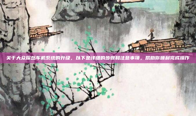 关于大众探岳车机系统的升级，以下是详细的步骤和注意事项，帮助你顺利完成操作