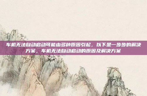 车机无法自动启动可能由多种原因引起,以下是一步步的解决方案,车机无法自动启动的原因及解决方案