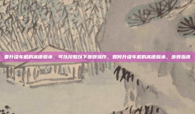 要升级车机的高德版本，可以按照以下步骤操作，如何升级车机的高德版本，步骤指南