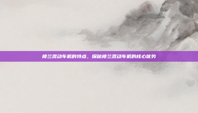 楼兰混动车机的特点，探秘楼兰混动车机的核心优势