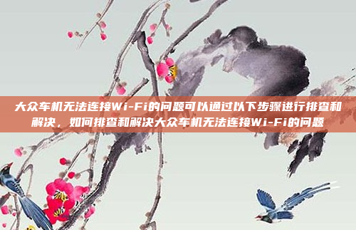 大众车机无法连接Wi-Fi的问题可以通过以下步骤进行排查和解决，如何排查和解决大众车机无法连接Wi-Fi的问题