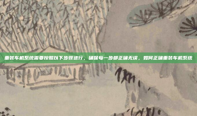 重装车机系统需要按照以下步骤进行，确保每一步都正确无误，如何正确重装车机系统
