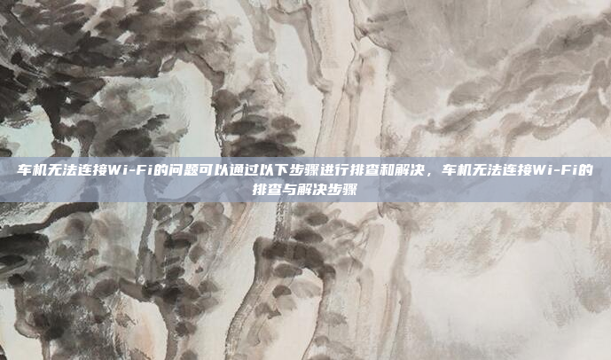 车机无法连接Wi-Fi的问题可以通过以下步骤进行排查和解决，车机无法连接Wi-Fi的排查与解决步骤